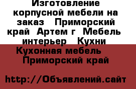 Изготовление корпусной мебели на заказ - Приморский край, Артем г. Мебель, интерьер » Кухни. Кухонная мебель   . Приморский край